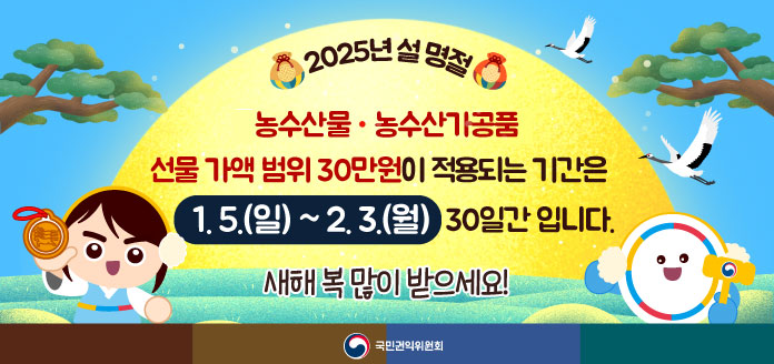 2025년 설 명절 농수산물·농수산가공품 선물 가액 범위 30만원이 적용되는 기간은 1.5.(월)~2.3(월) 30일간 입니다. 새해 복 많이 받으세요!